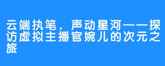云端执笔,声动星河——探访虚拟主播官婉儿的次元之旅