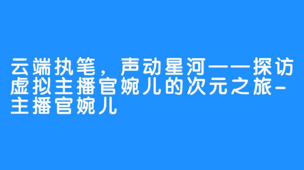 云端执笔,声动星河——探访虚拟主播官婉儿的次元之旅-主播官婉儿