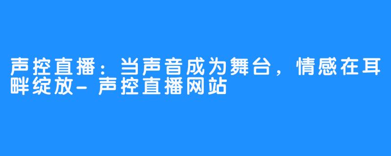 声控直播：当声音成为舞台，情感在耳畔绽放-声控直播网站