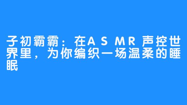 子初霸霸:在ASMR声控世界里,为你编织一场温柔的睡眠