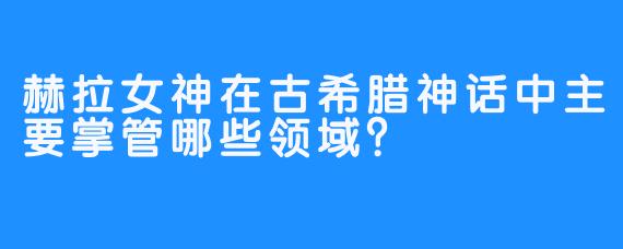 赫拉女神在古希腊神话中主要掌管哪些领域？