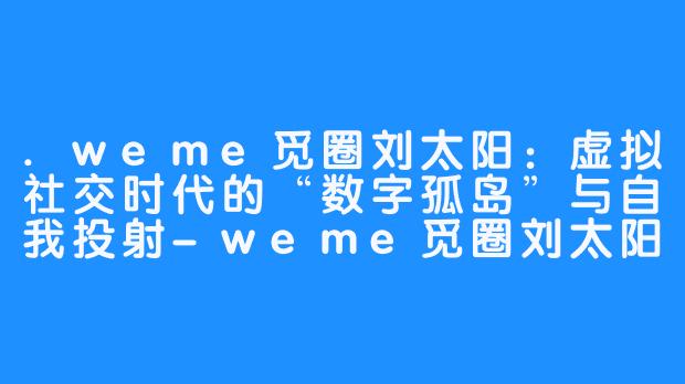 .weme觅圈刘太阳：虚拟社交时代的“数字孤岛”与自我投射-weme觅圈刘太阳