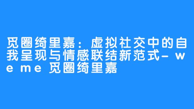 觅圈绮里嘉:虚拟社交中的自我呈现与情感联结新范式-weme觅圈绮里嘉