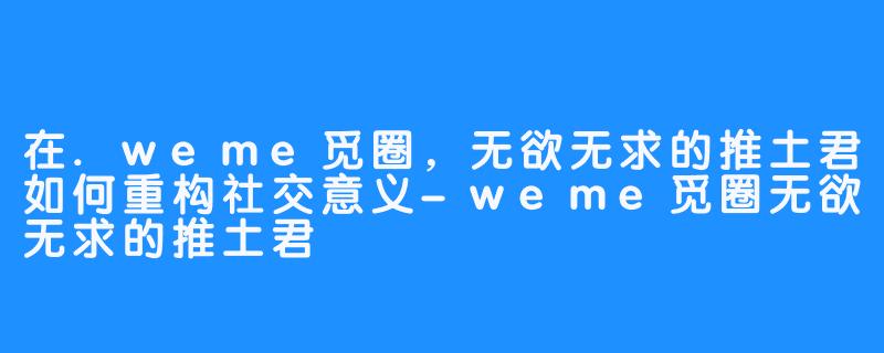 在.weme觅圈,无欲无求的推土君如何重构社交意义-weme觅圈无欲无求的推土君