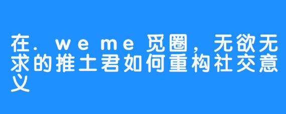 在.weme觅圈,无欲无求的推土君如何重构社交意义