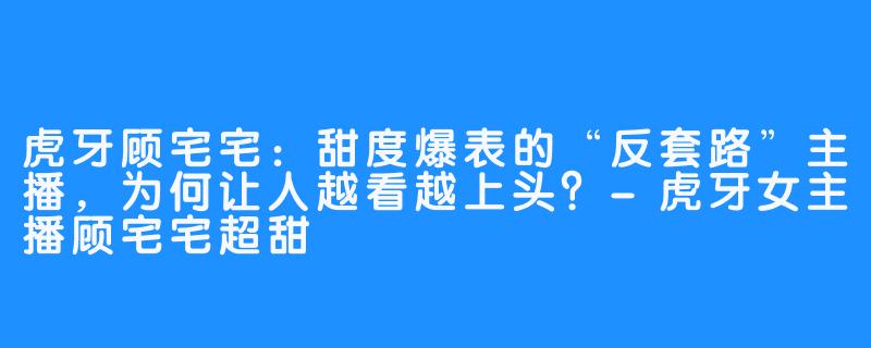 虎牙顾宅宅：甜度爆表的“反套路”主播，为何让人越看越上头？-虎牙女主播顾宅宅超甜