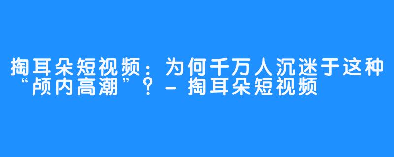 掏耳朵短视频：为何千万人沉迷于这种“颅内高潮”？-掏耳朵短视频