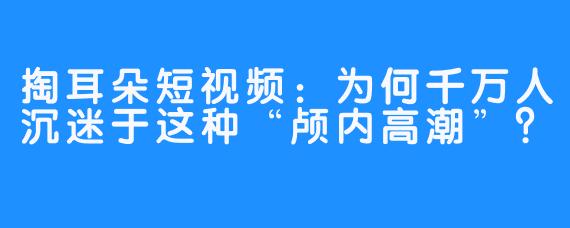 掏耳朵短视频：为何千万人沉迷于这种“颅内高潮”？