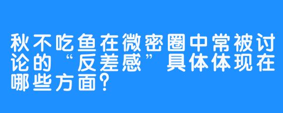 秋不吃鱼在微密圈中常被讨论的“反差感”具体体现在哪些方面？