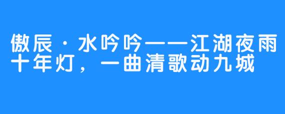 傲辰·水吟吟——江湖夜雨十年灯,一曲清歌动九城