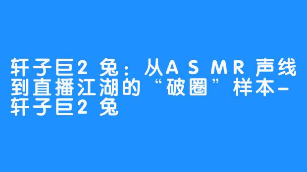 轩子巨2兔：从ASMR声线到直播江湖的“破圈”样本-轩子巨2兔