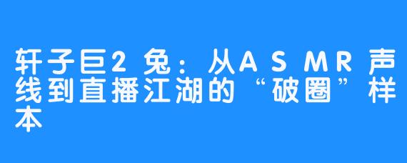 轩子巨2兔：从ASMR声线到直播江湖的“破圈”样本