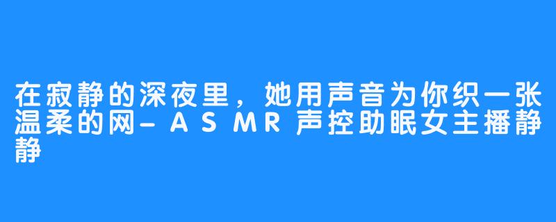 在寂静的深夜里，她用声音为你织一张温柔的网-ASMR声控助眠女主播静静