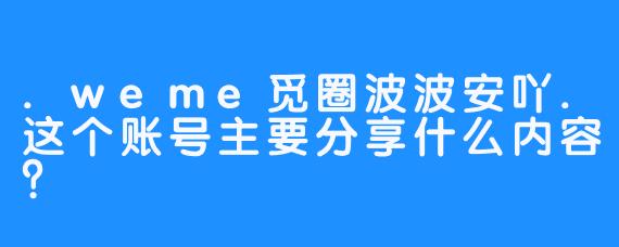 .weme觅圈波波安吖.这个账号主要分享什么内容？