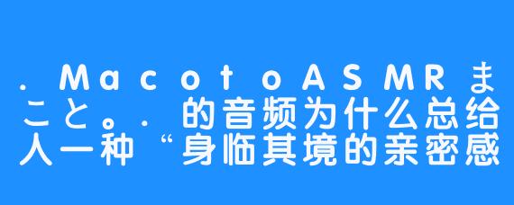 .MacotoASMRまこと。.的音频为什么总给人一种“身临其境的亲密感”?