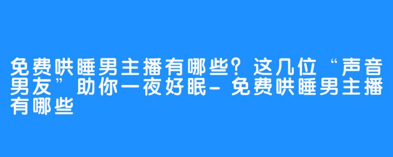 免费哄睡男主播有哪些?这几位“声音男友”助你一夜好眠-免费哄睡男主播有哪些