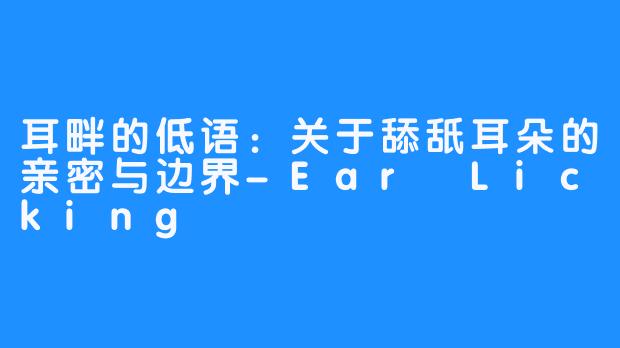 耳畔的低语:关于舔舐耳朵的亲密与边界-Ear Licking