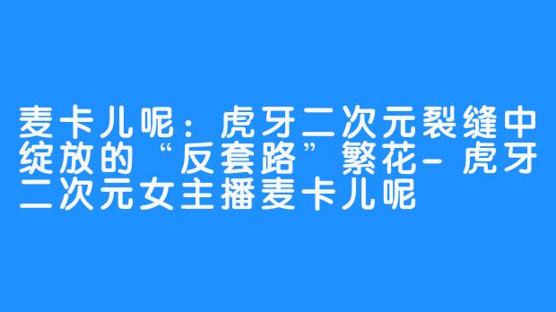 麦卡儿呢:虎牙二次元裂缝中绽放的“反套路”繁花-虎牙二次元女主播麦卡儿呢