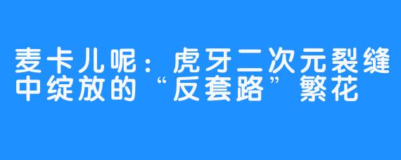 麦卡儿呢:虎牙二次元裂缝中绽放的“反套路”繁花