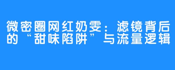微密圈网红奶雯：滤镜背后的“甜味陷阱”与流量逻辑