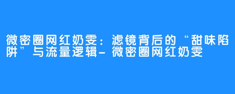 微密圈网红奶雯：滤镜背后的“甜味陷阱”与流量逻辑-微密圈网红奶雯