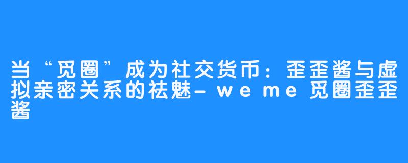 当“觅圈”成为社交货币:歪歪酱与虚拟亲密关系的祛魅-weme觅圈歪歪酱