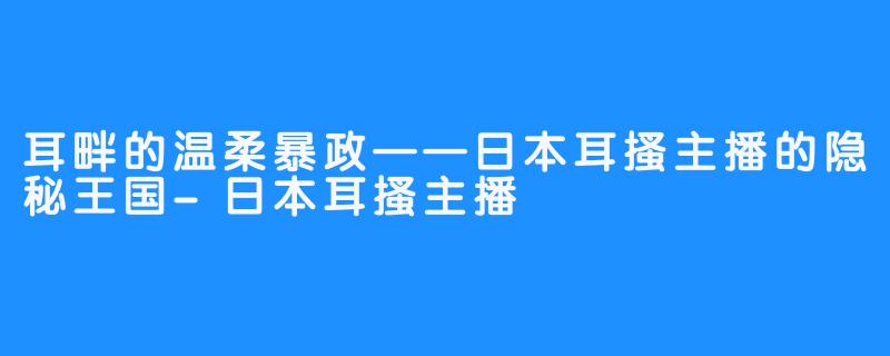 耳畔的温柔暴政——日本耳搔主播的隐秘王国-日本耳搔主播