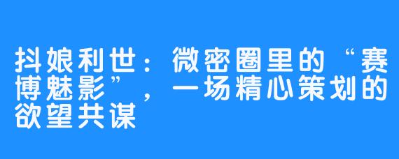 抖娘利世:微密圈里的“赛博魅影”,一场精心策划的欲望共谋