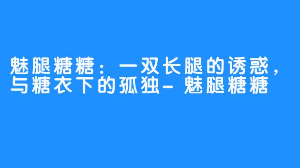 魅腿糖糖:一双长腿的诱惑,与糖衣下的孤独-魅腿糖糖