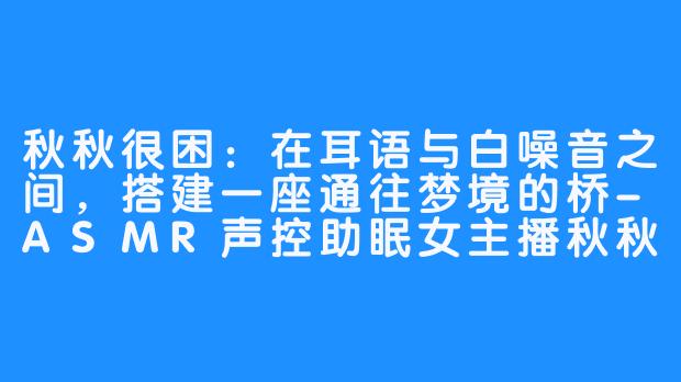 秋秋很困:在耳语与白噪音之间,搭建一座通往梦境的桥-ASMR声控助眠女主播秋秋很困【瞌睡虫】