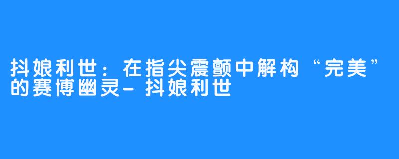 抖娘利世:在指尖震颤中解构“完美”的赛博幽灵-抖娘利世