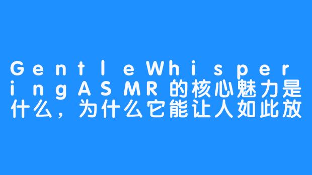 GentleWhisperingASMR的核心魅力是什么,为什么它能让人如此放松?