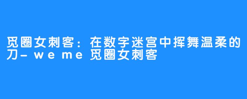 觅圈女刺客:在数字迷宫中挥舞温柔的刀-weme觅圈女刺客