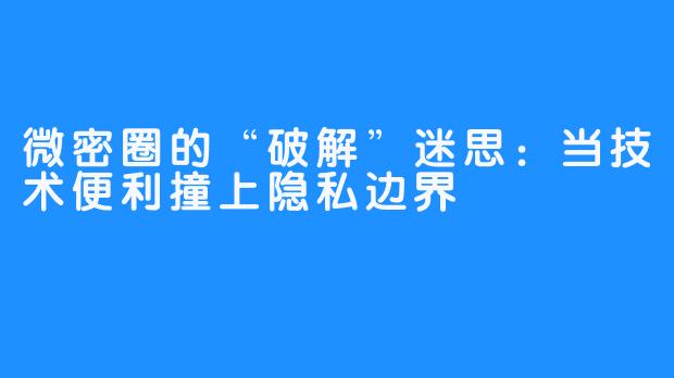 微密圈的“破解”迷思:当技术便利撞上隐私边界