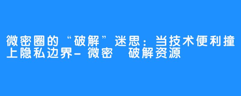 微密圈的“破解”迷思:当技术便利撞上隐私边界-微密圏破解资源