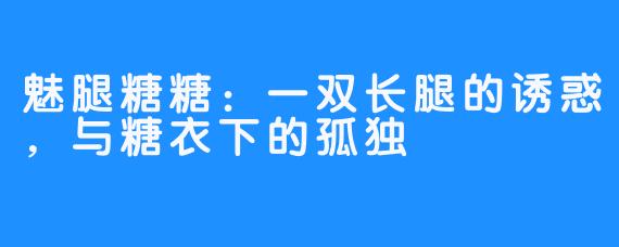 魅腿糖糖:一双长腿的诱惑,与糖衣下的孤独
