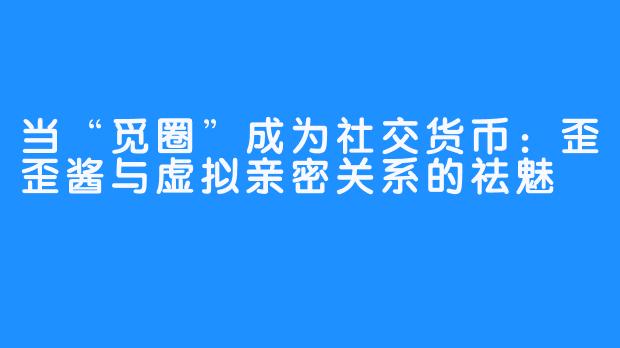 当“觅圈”成为社交货币:歪歪酱与虚拟亲密关系的祛魅