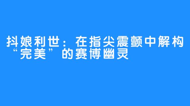 抖娘利世:在指尖震颤中解构“完美”的赛博幽灵